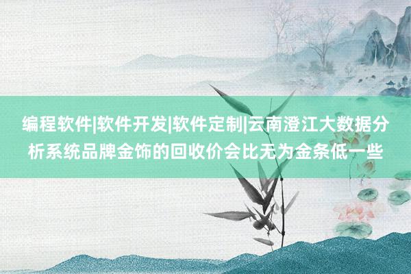 编程软件|软件开发|软件定制|云南澄江大数据分析系统品牌金饰的回收价会比无为金条低一些